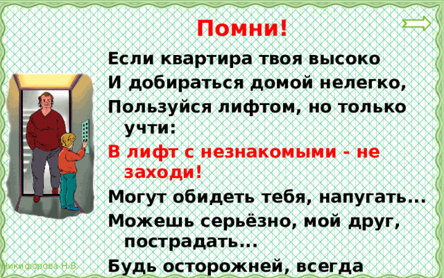  Помни! Если квартира твоя высоко И добираться домой нелегко, Пользуйся лифтом, но только учти: В лифт с незнакомыми - не заходи! Могут обидеть тебя, напугать... Можешь серьёзно, мой друг, пострадать... Будь осторожней, всегда берегись И с незнакомцами в лифт не садись! 