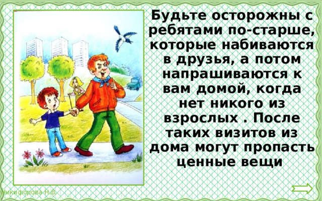  Будьте осторожны с ребятами по-старше, которые набиваются в друзья, а потом напрашиваются к вам домой, когда нет никого из взрослых . После таких визитов из дома могут пропасть ценные вещи 