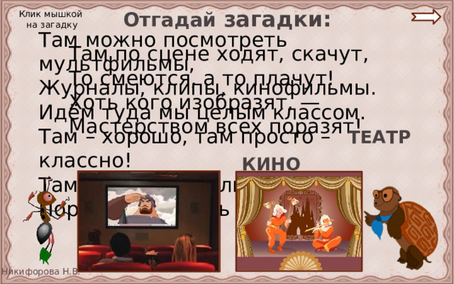 Отгадай загадки: Клик мышкой на загадку Там можно посмотреть мультфильмы, Журналы, клипы, кинофильмы. Идём туда мы целым классом. Там – хорошо, там просто – классно! Там что-то не были давно, Пора бы посетить … Там по сцене ходят, скачут, То смеются, а то плачут! Хоть кого изобразят, — Мастерством всех поразят! ТЕАТР КИНО 