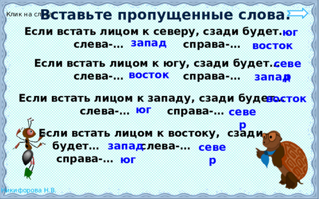 Вставьте пропущенные слова. Клик на слова Если встать лицом к северу, сзади будет… слева-… справа-… юг запад восток Если встать лицом к югу, сзади будет… слева-… справа-… север восток запад Если встать лицом к западу, сзади будет… слева-… справа-… восток юг север Если встать лицом к востоку, сзади  будет… слева-…  справа-… запад север юг 