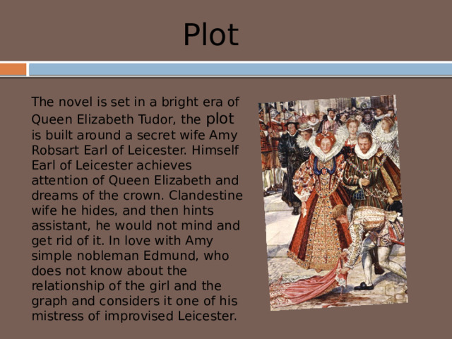 Plot The novel is set in a bright era of Queen Elizabeth Tudor, the plot is built around a secret wife Amy Robsart Earl of Leicester. Himself Earl of Leicester achieves attention of Queen Elizabeth and dreams of the crown. Clandestine wife he hides, and then hints assistant, he would not mind and get rid of it. In love with Amy simple nobleman Edmund, who does not know about the relationship of the girl and the graph and considers it one of his mistress of improvised Leicester. 