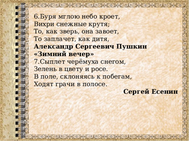 6.Буря мглою небо кроет,  Вихри снежные крутя;  То, как зверь, она завоет,  То заплачет, как дитя,  Александр Сергеевич Пушкин «Зимний вечер» 7.Сыплет черёмуха снегом, Зелень в цвету и росе. В поле, склоняясь к побегам, Ходят грачи в полосе.   Сергей Есенин  