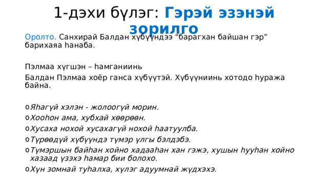 1-дэхи бүлэг: Гэрэй эзэнэй зорилго Оролто. Санхирай Балдан хүбүүндээ “барагхан байшан гэр” барихаяа һанаба. Пэлмаа хүгшэн – һамганиинь Балдан Пэлмаа хоёр ганса хүбүүтэй. Хүбүүниинь хотодо һуража байна. Яһагүй хэлэн - жолоогүй морин. Хооһон ама, хубхай хөөрөөн. Хусаха нохой хусахагүй нохой һаатуулба. Түрөөдүй хүбүүндэ түмэр үлгы бэлдэбэ. Түмэршын байһан хойно хадааһан хан гэжэ, хушын һууһан хойно хазаад үзэхэ һамар бии болохо. Хүн зомнай туһалха, хүлэг адуумнай жүдхэхэ. 