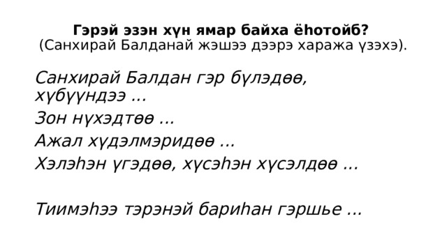 Гэрэй эзэн хүн ямар байха ёһотойб?  (Санхирай Балданай жэшээ дээрэ хаража үзэхэ). Санхирай Балдан гэр бүлэдөө, хүбүүндээ ... Зон нүхэдтөө ... Ажал хүдэлмэридөө ... Хэлэһэн үгэдөө, хүсэһэн хүсэлдөө ...  Тиимэһээ тэрэнэй бариһан гэршье ... 