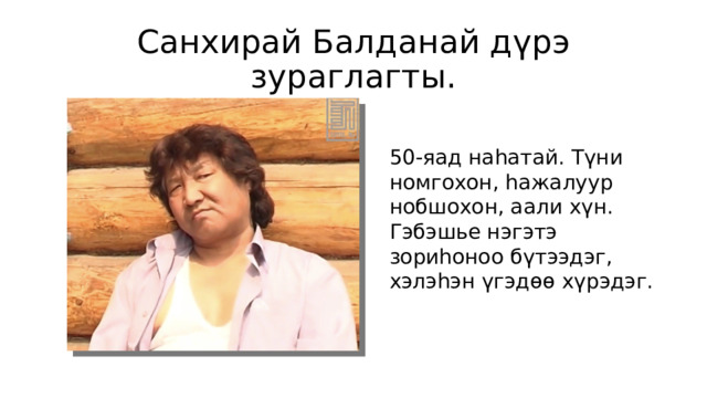 Санхирай Балданай дүрэ зураглагты. 50-яад наһатай. Түни номгохон, һажалуур нобшохон, аали хүн. Гэбэшье нэгэтэ зориһоноо бүтээдэг, хэлэһэн үгэдөө хүрэдэг. 