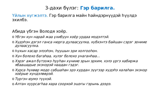 3-дахи бүлэг: Гэр барилга. Үйлын хүгжэлтэ. Гэр барилга майн һайндэрнүүдэй һүүлдэ эхилбэ. Абида үбгэн Володя хоёр. Үбгэн хүн нарай жаа үхибүүн хоёр урдаа мэдэлтэй. Хүдэһэн дэгэл ганса нюрга дулаасуулха, хүбхэнтэ байшан сэрэг зониие дулаасуулха. Һүхын хасар элээһэн, һүүшын эри холгооһон. Хүн болохо багаһаа, хүлэг болохо унаганһаа... Хэрэг ажал бүтээжэ һууһан хүниие эрын эрхим, хэлэ үргэ хабиржа ябаашадые эхэнэрэй наадан гэдэг. Хурса һүхөөр модо сабшаһан эрэ хурдан зүүгээр хүдэһэ халаһан эхэнэр хоёрые хүндэлөөрэй. Түргэн юумэ түүхэй. Алтан хуурсагһаа хара соорхой эшэгы гэрынь дээрэ.  