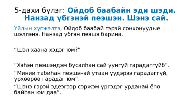5-дахи бүлэг: Ойдоб баабайн эди шэди.  Нанзад үбгэнэй пеэшэн. Шэнэ сай. Үйлын хүгжэлтэ. Ойдоб баабай гэрэй сонхонуудые шэллэнэ. Нанзад үбгэн пеэшэ барина. “ Шэл хаана хэдэг юм?” “ Хэһэн пеэшэндэм бусалһан сай уунгүй гарадаггүйб”. “ Минии табиһан пеэшэнэй утаан үүдэрээ гарадаггүй, үрхөөрөө гарадаг юм”. “ Шэнэ гэрэй эдеэгээр сэржэм үргэдэг урданай ёһо байһан юм даа”. 