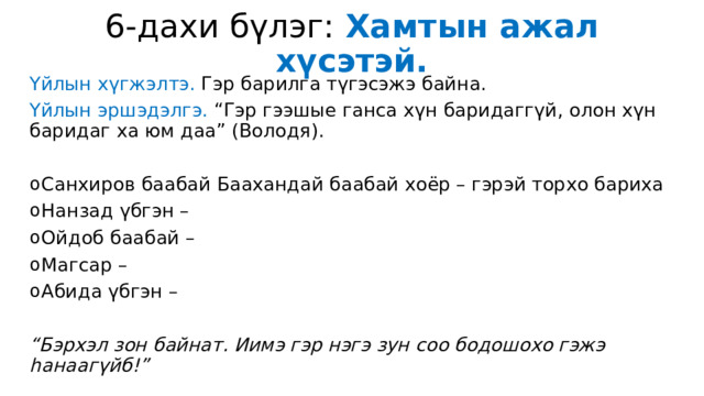 6-дахи бүлэг: Хамтын ажал хүсэтэй. Үйлын хүгжэлтэ. Гэр барилга түгэсэжэ байна. Үйлын эршэдэлгэ. “Гэр гээшые ганса хүн баридаггүй, олон хүн баридаг ха юм даа” (Володя). Санхиров баабай Баахандай баабай хоёр – гэрэй торхо бариха Нанзад үбгэн – Ойдоб баабай – Магсар – Абида үбгэн – “ Бэрхэл зон байнат. Иимэ гэр нэгэ зун соо бодошохо гэжэ һанаагүйб!” 