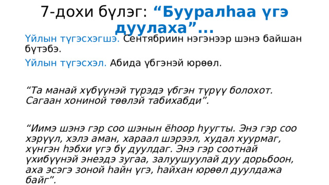 7-дохи бүлэг: “Бууралһаа үгэ дуулаха”... Үйлын түгэсхэгшэ. Сентябриин нэгэнээр шэнэ байшан бүтэбэ. Үйлын түгэсхэл. Абида үбгэнэй юрөөл. “ Та манай хүбүүнэй түрэдэ үбгэн түрүү болохот. Сагаан хониной төөлэй табихабди”.  “ Иимэ шэнэ гэр соо шэнын ёһоор һуугты. Энэ гэр соо хэрүүл, хэлэ аман, хараал шэрээл, худал хуурмаг, хүнгэн һэбхи үгэ бү дуулдаг. Энэ гэр соотнай үхибүүнэй энеэдэ зугаа, залуушуулай дуу дорьбоон, аха эсэгэ зоной һайн үгэ, һайхан юрөөл дуулдажа байг”. 