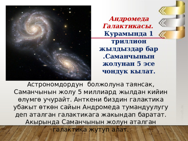 Андромеда Галактикасы. Курамында 1 триллион жылдыздар бар .Саманчынын жолунан 5 эсе чондук кылат. Астрономдордун болжолуна таянсак, Саманчынын жолу 5 миллиард жылдан кийин өлүмгө учурайт. Анткени биздин галактика убакыт өткөн сайын Андромеда тумандуулугу деп аталган галактикага жакындап баратат. Акырында Саманчынын жолун аталган галактика жутуп алат. 