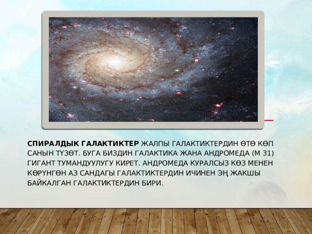 Спиралдык галактиктер  жалпы галактиктердин өтө көп санын түзөт. Буга биздин Галактика жана Андромеда (М 31) гигант тумандуулугу кирет. Андромеда куралсыз көз менен көрүнгөн аз сандагы галактиктердин ичинен эң жакшы байкалган галактиктердин бири. 