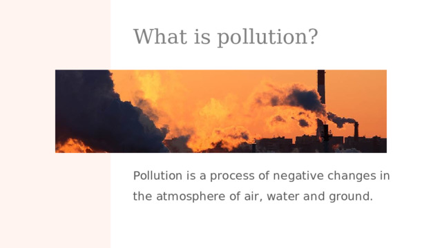 What is pollution? Pollution is a process of negative changes in the atmosphere of air, water and ground.  