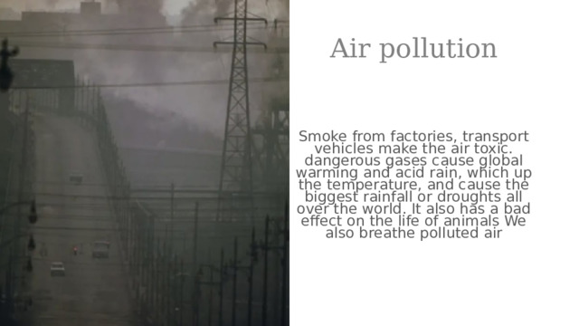 Air pollution Smoke from factories, transport vehicles make the air toxic. dangerous gases cause global warming and acid rain, which up the temperature, and cause the biggest rainfall or droughts all over the world. It also has a bad effect on the life of animals We also breathe polluted air  