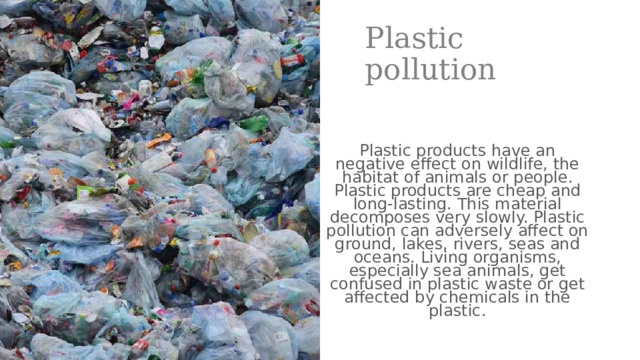 Plastic pollution Plastic products have an negative effect on wildlife, the habitat of animals or people. Plastic products are cheap and long-lasting. This material decomposes very slowly. Plastic pollution can adversely affect on ground, lakes, rivers, seas and oceans. Living organisms, especially sea animals, get confused in plastic waste or get affected by chemicals in the plastic.  