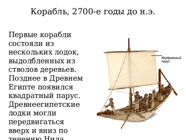 Корабль, 2700-е годы до н.э. Первые корабли состояли из нескольких лодок, выдолбленных из стволов деревьев. Позднее в Древнем Египте появился квадратный парус. Древнеегипетские лодки могли передвигаться вверх и вниз по течению Нила. 