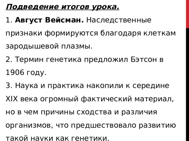 Подведение итогов урока. 1. Август Вейсман. Наследственные признаки формируются благодаря клеткам зародышевой плазмы. 2. Термин генетика предложил Бэтсон в 1906 году. 3. Наука и практика накопили к середине XIX века огромный фактический материал, но в чем причины сходства и различия организмов, что предшествовало развитию такой науки как генетики. 