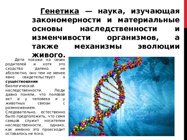  Генетика — наука, изучающая закономерности и материальные основы наследственности и изменчивости организмов, а также механизмы эволюции живого.  Дети похожи на своих родителей и хотя это сходство далеко не абсолютно, оно тем не менее явно свидетельствует о существовании биологической наследственности. Люди давно поняли, что половой акт и у человека и у животных связан с размножением. Следовательно, естественно было предположить, что семя самцов служит носителем наследственности, однако, как именно это происходит оставалось не ясно. 