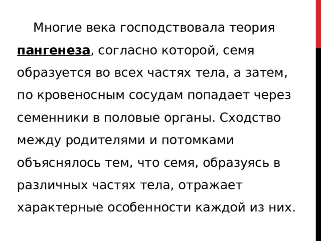  Многие века господствовала теория пангенеза , согласно которой, семя образуется во всех частях тела, а затем, по кровеносным сосудам попадает через семенники в половые органы. Сходство между родителями и потомками объяснялось тем, что семя, образуясь в различных частях тела, отражает характерные особенности каждой из них. 