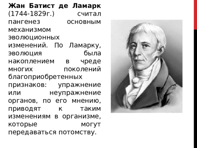 Жан Батист де Ламарк (1744-1829г.) считал пангенез основным механизмом эволюционных изменений. По Ламарку, эволюция была накоплением в чреде многих поколений благоприобретенных признаков: упражнение или неупражнение органов, по его мнению, приводят к таким изменениям в организме, которые могут передаваться потомству. 