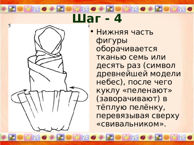 Шаг - 4 Нижняя часть фигуры оборачивается тканью семь или десять раз (символ древнейшей модели небес), после чего куклу «пеленают» (заворачивают) в тёплую пелёнку, перевязывая сверху «свивальником». 