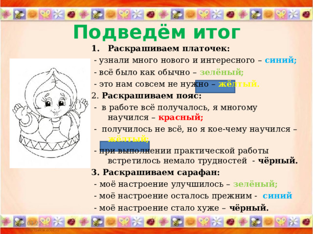 Подведём итог Раскрашиваем платочек:  - узнали много нового и интересного – синий;  - всё было как обычно – зелёный;  - это нам совсем не нужно – жёлтый. 2. Раскрашиваем пояс:  - в работе всё получалось, я многому научился – красный;  - получилось не всё, но я кое-чему научился – жёлтый;  - при выполнении практической работы встретилось немало трудностей - чёрный. 3. Раскрашиваем сарафан:  - моё настроение улучшилось – зелёный;  - моё настроение осталось прежним - синий  - моё настроение стало хуже – чёрный. 09.03.22  