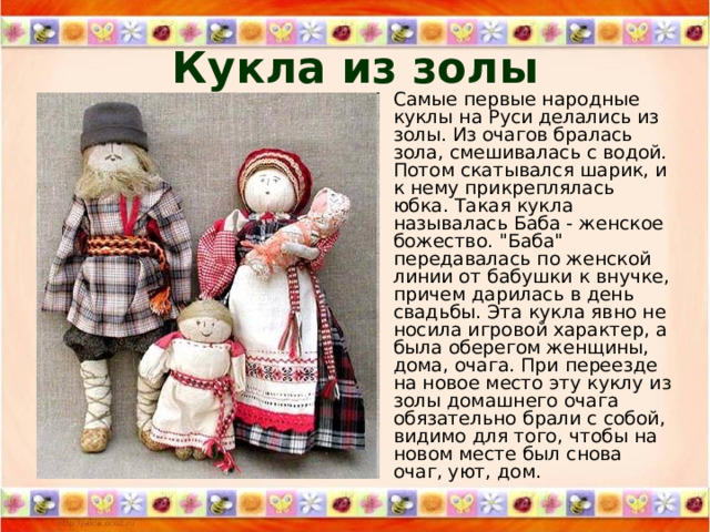 Кукла из золы Самые первые народные куклы на Руси делались из золы. Из очагов бралась зола, смешивалась с водой. Потом скатывался шарик, и к нему прикреплялась юбка. Такая кукла называлась Баба - женское божество. 