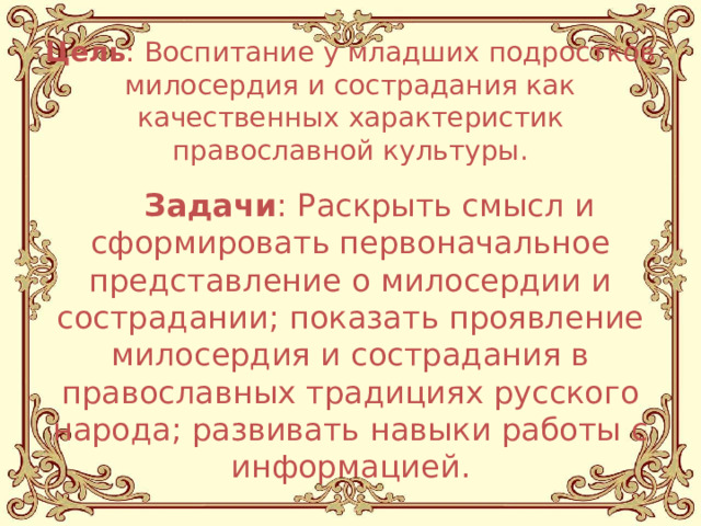 Цель : Воспитание у младших подростков милосердия и сострадания как качественных характеристик православной культуры.  Задачи : Раскрыть смысл и сформировать первоначальное представление о милосердии и сострадании; показать проявление милосердия и сострадания в православных традициях русского народа; развивать навыки работы с информацией. 