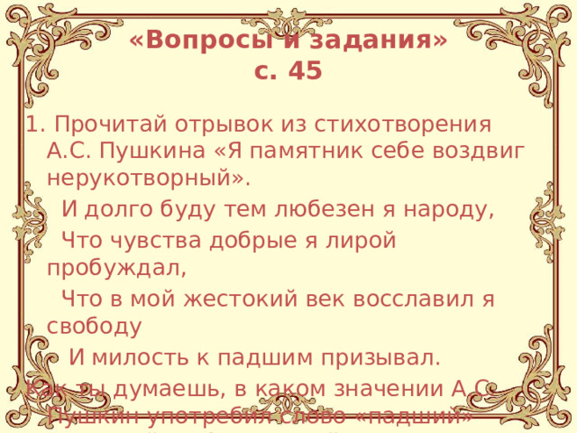 «Вопросы и задания»  с. 45 1. Прочитай отрывок из стихотворения А.С. Пушкина «Я памятник себе воздвиг нерукотворный».  И долго буду тем любезен я народу,  Что чувства добрые я лирой пробуждал,  Что в мой жестокий век восславил я свободу  И милость к падшим призывал. Как ты думаешь, в каком значении А.С. Пушкин употребил слово «падший» (упавший, побежденный, согрешивший)? 