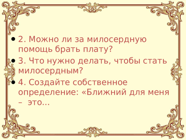 2. Можно ли за милосердную помощь брать плату? 3. Что нужно делать, чтобы стать милосердным? 4. Создайте собственное определение: «Ближний для меня – это… 