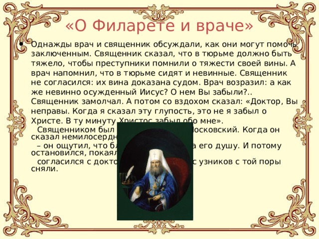 «О Филарете и враче» Однажды врач и священник обсуждали, как они могут помочь заключенным. Священник сказал, что в тюрьме должно быть тяжело, чтобы преступники помнили о тяжести своей вины. А врач напомнил, что в тюрьме сидят и невинные. Священник не согласился: их вина доказана судом. Врач возразил: а как же невинно осужденный Иисус? О нем Вы забыли?.. Священник замолчал. А потом со вздохом сказал: «Доктор, Вы неправы. Когда я сказал эту глупость, это не я забыл о Христе. В ту минуту Христос забыл обо мне».  Священником был святой Филарет Московский. Когда он сказал немилосердные слова – он ощутил, что благодать покинула его душу. И потому остановился, покаялся и  согласился с доктором… А кандалы с узников с той поры сняли. 