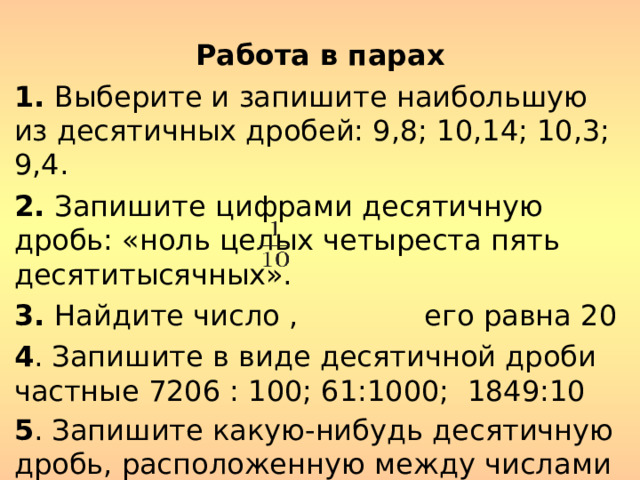 Работа в парах 1.  Выберите и запишите наибольшую из десятичных дробей: 9,8; 10,14; 10,3; 9,4. 2.  Запишите цифрами десятичную дробь: «ноль целых четыреста пять десятитысячных». 3. Найдите число , его равна 20 4 . Запишите в виде десятичной дроби частные 7206 : 100; 61:1000; 1849:10 5 . Запишите какую-нибудь десятичную дробь, расположенную между числами 28,1 и 28,2.  Ответ запишите с двумя знаками после запятой  