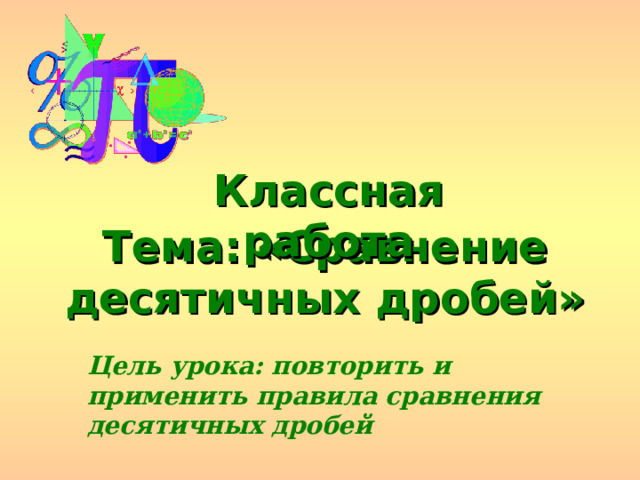 Классная работа Тема: «Сравнение десятичных дробей» Цель урока: повторить и применить правила сравнения десятичных дробей 