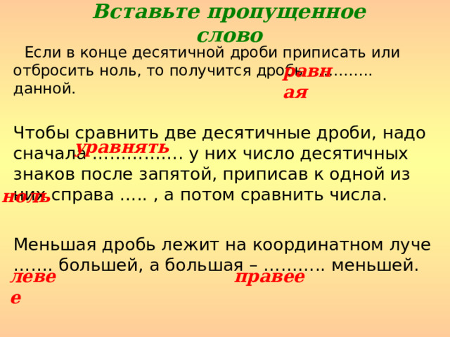 Вставьте пропущенное слово  Если в конце десятичной дроби приписать или отбросить ноль, то получится дробь …………. данной. Чтобы сравнить две десятичные дроби, надо сначала ……………. у них число десятичных знаков после запятой, приписав к одной из них справа ….. , а потом сравнить числа. Меньшая дробь лежит на координатном луче ……. большей, а большая – ……….. меньшей. равная уравнять ноль левее правее 