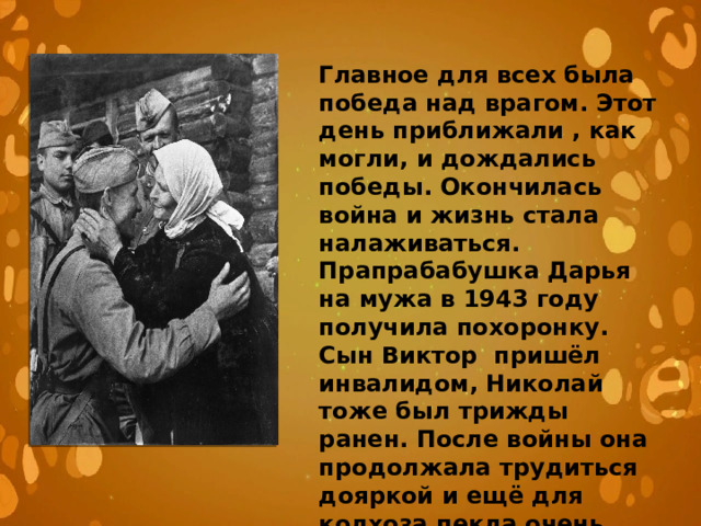 Главное для всех была победа над врагом. Этот день приближали , как могли, и дождались победы. Окончилась война и жизнь стала налаживаться. Прапрабабушка Дарья на мужа в 1943 году получила похоронку. Сын Виктор пришёл инвалидом, Николай тоже был трижды ранен. После войны она продолжала трудиться дояркой и ещё для колхоза пекла очень вкусный хлеб . 