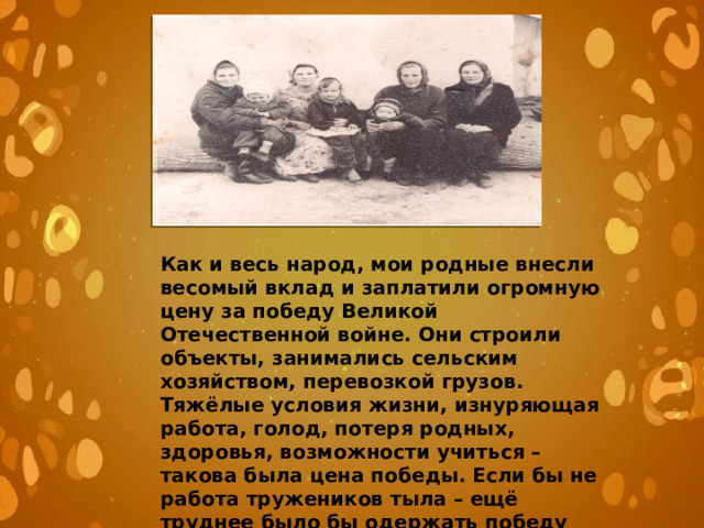 Как и весь народ, мои родные внесли весомый вклад и заплатили огромную цену за победу Великой Отечественной войне. Они строили объекты, занимались сельским хозяйством, перевозкой грузов. Тяжёлые условия жизни, изнуряющая работа, голод, потеря родных, здоровья, возможности учиться – такова была цена победы. Если бы не работа тружеников тыла – ещё труднее было бы одержать победу над врагом. Победа была общей. О одной из страниц этого общего дела написали мои родные. 
