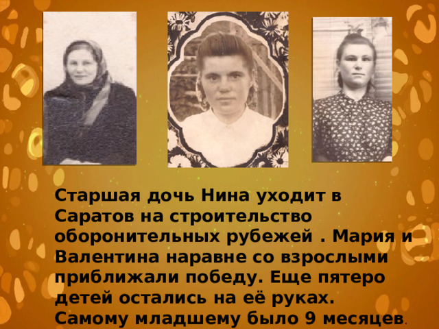 Старшая дочь Нина уходит в Саратов на строительство оборонительных рубежей . Мария и Валентина наравне со взрослыми приближали победу. Еще пятеро детей остались на её руках. Самому младшему было 9 месяцев . 