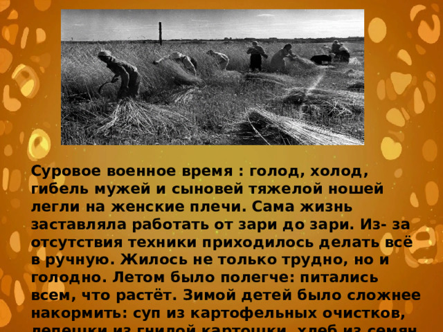 Суровое военное время : голод, холод, гибель мужей и сыновей тяжелой ношей легли на женские плечи. Сама жизнь заставляла работать от зари до зари. Из- за отсутствия техники приходилось делать всё в ручную. Жилось не только трудно, но и голодно. Летом было полегче: питались всем, что растёт. Зимой детей было сложнее накормить: суп из картофельных очистков, лепешки из гнилой картошки, хлеб из семян травы и мякины, чай без сахара из трав 