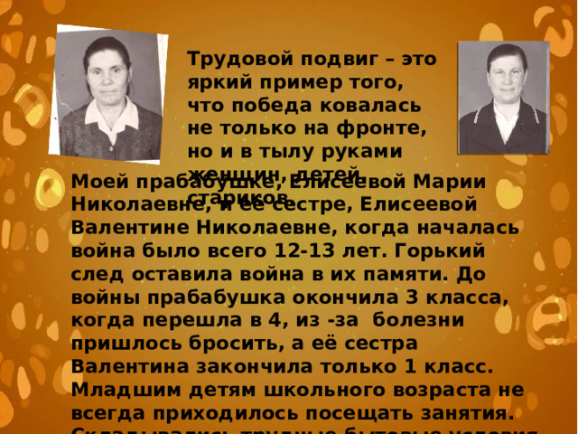 Трудовой подвиг – это яркий пример того, что победа ковалась не только на фронте, но и в тылу руками женщин, детей, стариков. Моей прабабушке, Елисеевой Марии Николаевне, и её сестре, Елисеевой Валентине Николаевне, когда началась война было всего 12-13 лет. Горький след оставила война в их памяти. До войны прабабушка окончила 3 класса, когда перешла в 4, из -за болезни пришлось бросить, а её сестра Валентина закончила только 1 класс. Младшим детям школьного возраста не всегда приходилось посещать занятия. Складывались трудные бытовые условия , так как на всех была одна фуфайка и худые валенки. 