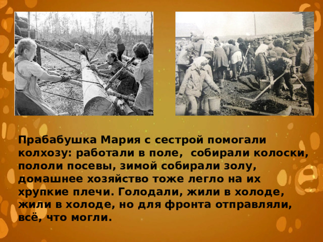 Прабабушка Мария с сестрой помогали колхозу: работали в поле, собирали колоски, пололи посевы, зимой собирали золу, домашнее хозяйство тоже легло на их хрупкие плечи. Голодали, жили в холоде, жили в холоде, но для фронта отправляли, всё, что могли. 