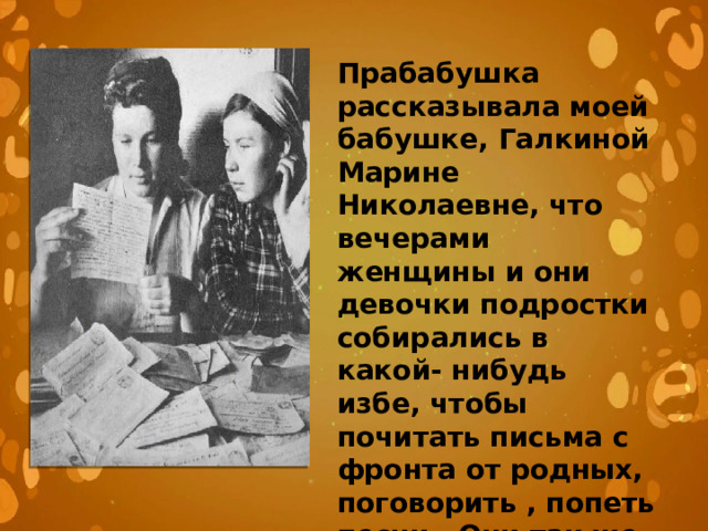 Прабабушка рассказывала моей бабушке, Галкиной Марине Николаевне, что вечерами женщины и они девочки подростки собирались в какой- нибудь избе, чтобы почитать письма с фронта от родных, поговорить , попеть песни . Они так же вязали носки, варежки для фронта 