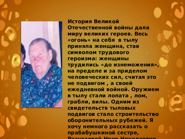 История Великой Отечественной войны дала миру великих героев. Весь «огонь» на себя в тылу приняла женщина, став символом трудового героизма: женщины трудились «до изнеможения», на пределе и за приделом человеческих сил, считая это не подвигом , а своей ежедневной войной. Оружием в тылу стали лопата , лом, грабли, вилы. Одним из свидетельств тыловых подвигов стало строительство оборонительных рубежей. Я хочу немного рассказать о прабабушкиной сестре, Разуваевой Нине Николаевне. 