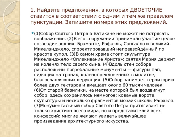 1. Найдите предложения, в которых ДВОЕТОЧИЕ ставится в соответствии с одним и тем же правилом пунктуации. Запишите номера этих предложений.      (1)Собор Святого Петра в Ватикане не может не потрясать воображение. (2)В его сооружении принимало участие целое созвездие зодчих: Браманте, Рафаэль, Сангалло и великий Микеланджело, спроектировавший непревзойдённый по красоте купол. (3)В самом храме стоит скульптура Микеланджело «Оплакивание Христа»: святая Мария держит на коленях тело своего сына. (4)Вдоль стен собора расположены погребальные монументы — фигуры пап, сидящих на тронах, коленопреклонённых в молитве, благославляющих верующих. (5)Собор занимает территорию более двух гектаров и вмещает около 60 тысяч человек. (6)От старой базилики, на месте которой был воздвигнут собор, здесь сохранилось немногое: кованые ворота, скульптуры и несколько фрагментов мозаик школы Рафаэля. (7)Монументальный собор Святого Петра притягивает не только христиан всего мира, но и представителей всех конфессий: многие желают увидеть величайшее произведение архитектурного искусства. 