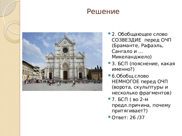 Решение 2. Обобщающее слово СОЗВЕЗДИЕ перед ОЧП (Браманте, Рафаэль, Сангало и …Микеланджело) 3. БСП (пояснение, какая именно?) 6.Обобщ.слово НЕМНОГОЕ перед ОЧП (ворота, скульптуры и несколько фрагментов) 7. БСП ( во 2-м предл.причина, почему притягивает?) Ответ: 26 /37 