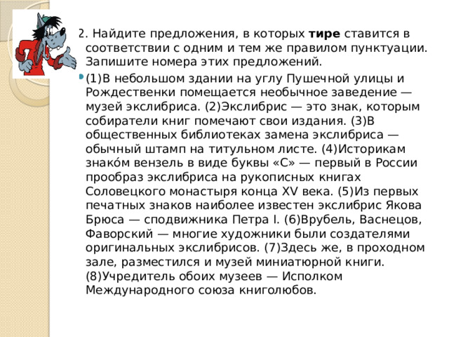 2. Найдите предложения, в которых тире ставится в соответствии с одним и тем же правилом пунктуации. Запишите номера этих предложений. (1)В небольшом здании на углу Пушечной улицы и Рождественки помещается необычное заведение — музей экслибриса. (2)Экслибрис — это знак, которым собиратели книг помечают свои издания. (3)В общественных библиотеках замена экслибриса — обычный штамп на титульном листе. (4)Историкам знако́м вензель в виде буквы «С» — первый в России прообраз экслибриса на рукописных книгах Соловецкого монастыря конца ХV века. (5)Из первых печатных знаков наиболее известен экслибрис Якова Брюса — сподвижника Петра I. (6)Врубель, Васнецов, Фаворский — многие художники были создателями оригинальных экслибрисов. (7)Здесь же, в проходном зале, разместился и музей миниатюрной книги. (8)Учредитель обоих музеев — Исполком Международного союза книголюбов. 