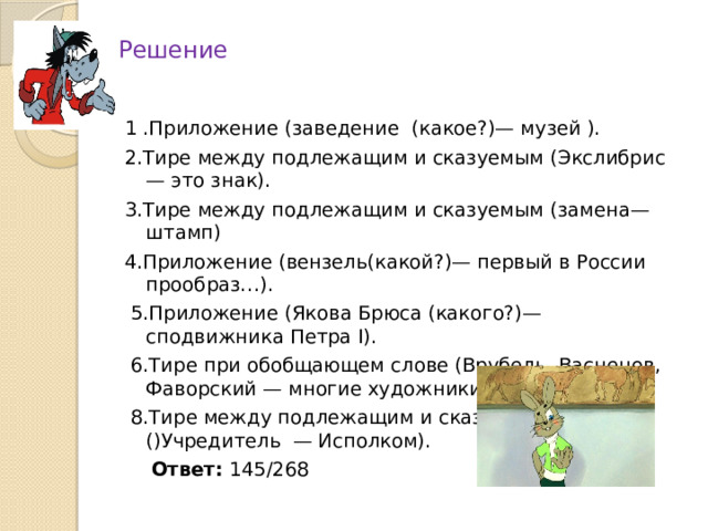 Решение 1 .Приложение (заведение (какое?)— музей ). 2.Тире между подлежащим и сказуемым (Экслибрис — это знак). 3.Тире между подлежащим и сказуемым (замена—штамп) 4.Приложение (вензель(какой?)— первый в России прообраз…).  5.Приложение (Якова Брюса (какого?)— сподвижника Петра I).  6.Тире при обобщающем слове (Врубель, Васнецов, Фаворский — многие художники )  8.Тире между подлежащим и сказуемым ()Учредитель — Исполком).  Ответ: 145/268 