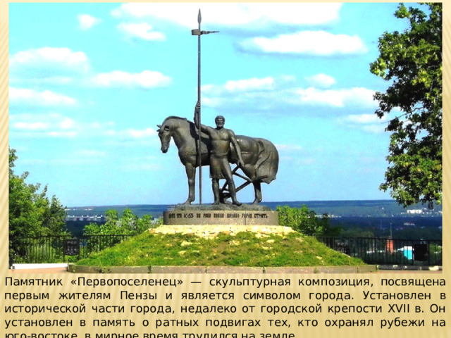 Памятник «Первопоселенец» — скульптурная композиция, посвящена первым жителям Пензы и является символом города. Установлен в исторической части города, недалеко от городской крепости XVII в. Он установлен в память о ратных подвигах тех, кто охранял рубежи на юго-востоке, в мирное время трудился на земле. 