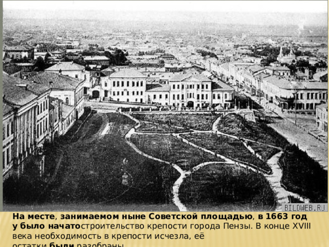 На   месте ,  занимаемом   ныне   Советской   площадью ,  в   1663   году   было   начато строительство крепости города Пензы. В конце XVIII века необходимость в крепости исчезла, её остатки  были  разобраны... 