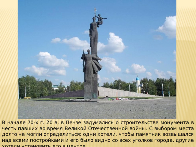 В начале 70-х г. 20 в. в Пензе задумались о строительстве монумента в честь павших во время Великой Отечественной войны. С выбором места долго не могли определиться: одни хотели, чтобы памятник возвышался над всеми постройками и его было видно со всех уголков города, другие хотели установить его в центре.  