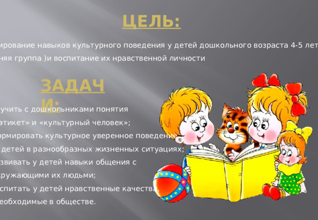 Цель:   Формирование навыков культурного поведения у детей дошкольного возраста 4-5 лет  (средняя группа )и воспитание их нравственной личности Задачи:  Изучить с дошкольниками понятия  «этикет» и «культурный человек»;  формировать культурное уверенное поведение  у детей в разнообразных жизненных ситуациях;  развивать у детей навыки общения с  окружающими их людьми;  воспитать у детей нравственные качества,  необходимые в обществе.  