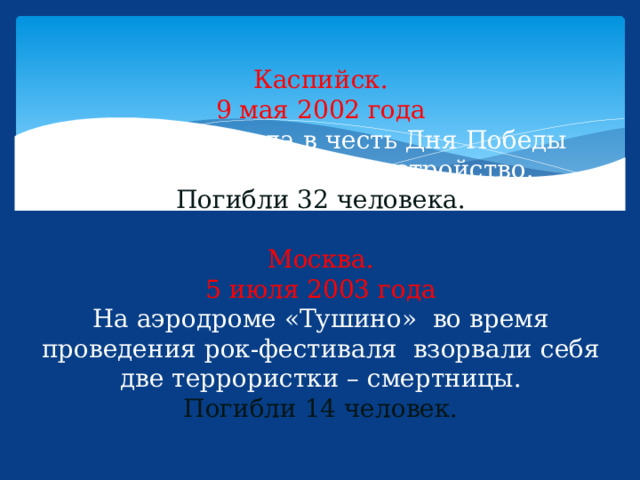 Каспийск.  9 мая 2002 года  Во время парада в честь Дня Победы сработало взрывное устройство.  Погибли 32 человека.   Москва.  5 июля 2003 года  На аэродроме «Тушино» во время проведения рок-фестиваля взорвали себя две террористки – смертницы.  Погибли 14 человек. 
